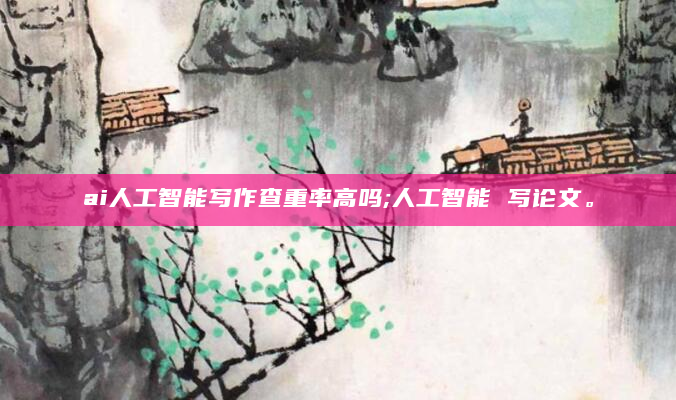 ai人工智能写作查重率高吗;人工智能 写论文。