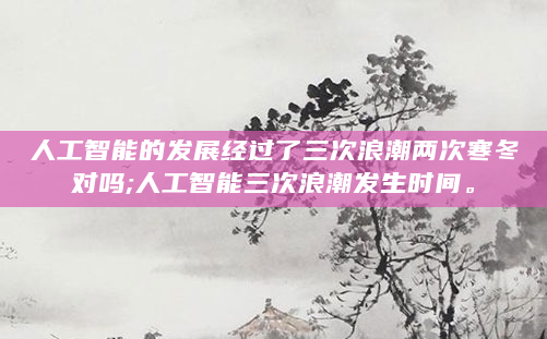 人工智能的发展经过了三次浪潮两次寒冬对吗;人工智能三次浪潮发生时间。