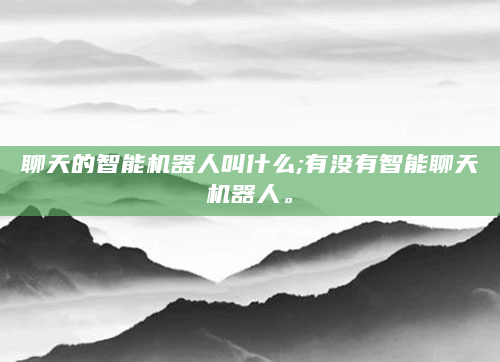 聊天的智能机器人叫什么;有没有智能聊天机器人。