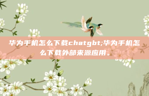 华为手机怎么下载chatgbt;华为手机怎么下载外部来源应用。