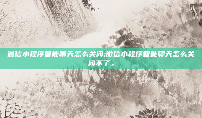 微信小程序智能聊天怎么关闭;微信小程序智能聊天怎么关闭不了。