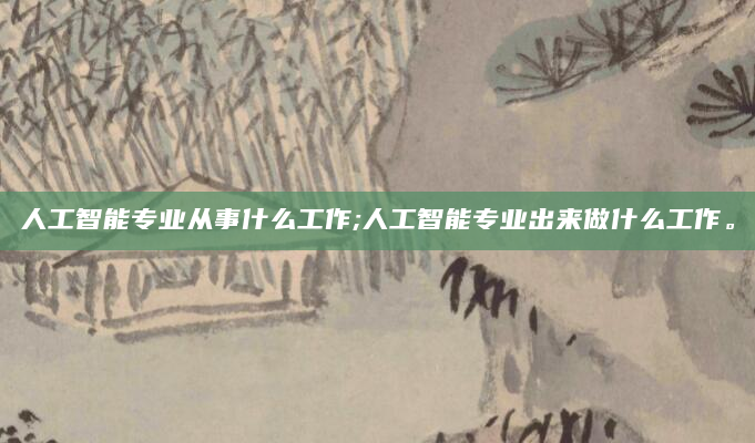 人工智能专业从事什么工作;人工智能专业出来做什么工作。