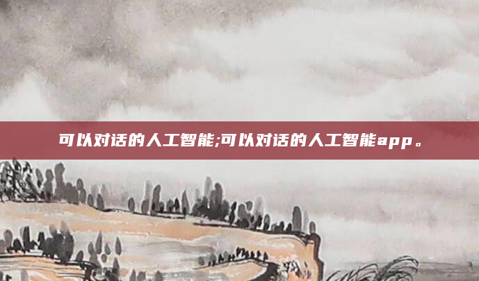 可以对话的人工智能;可以对话的人工智能app。