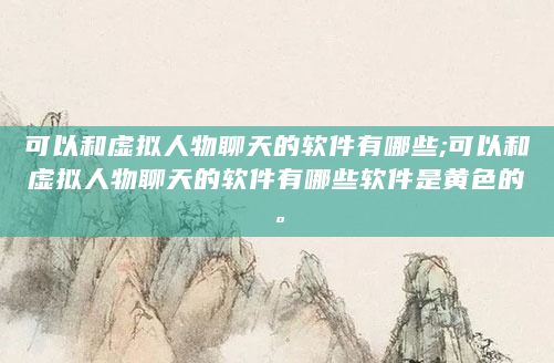 可以和虚拟人物聊天的软件有哪些;可以和虚拟人物聊天的软件有哪些软件是黄色的。