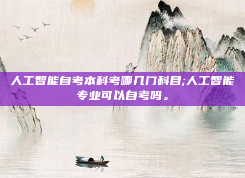 人工智能自考本科考哪几门科目;人工智能专业可以自考吗。