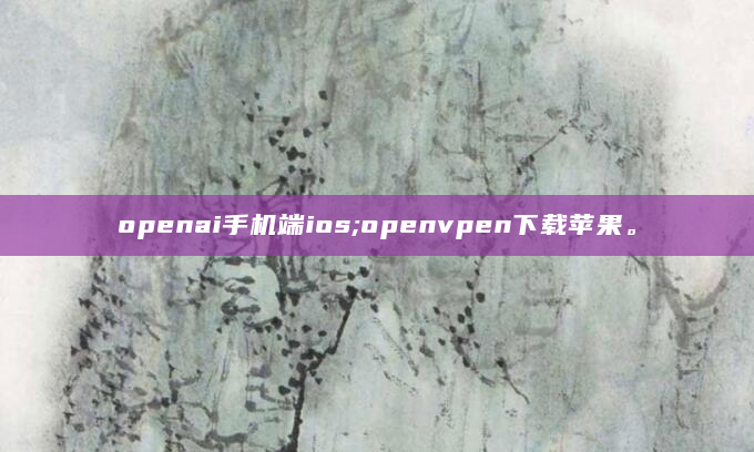 openai手机端ios;openvpen下载苹果。
