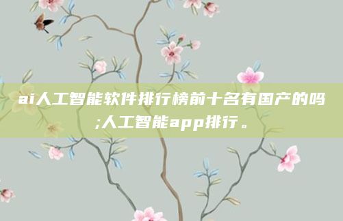 ai人工智能软件排行榜前十名有国产的吗;人工智能app排行。