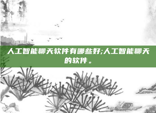人工智能聊天软件有哪些好;人工智能聊天的软件。
