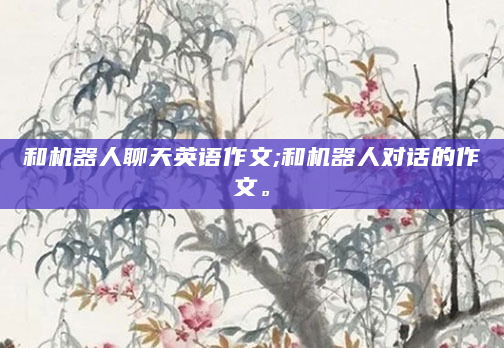 和机器人聊天英语作文;和机器人对话的作文。