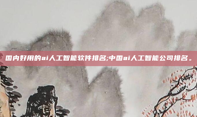 国内好用的ai人工智能软件排名;中国ai人工智能公司排名。