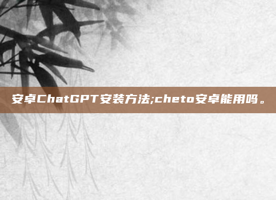 安卓ChatGPT安装方法;cheto安卓能用吗。
