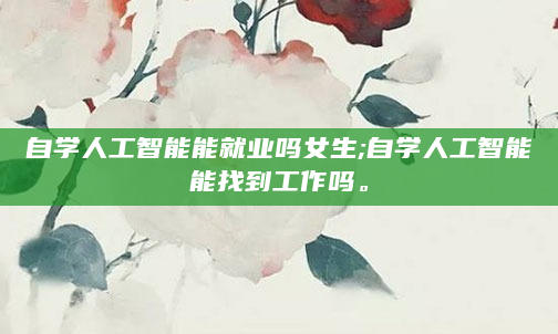 自学人工智能能就业吗女生;自学人工智能能找到工作吗。