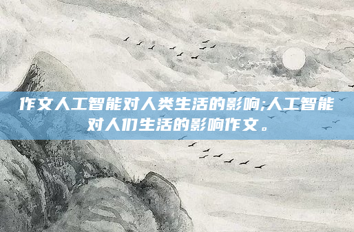 作文人工智能对人类生活的影响;人工智能对人们生活的影响作文。