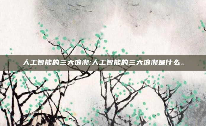 人工智能的三大浪潮;人工智能的三大浪潮是什么。