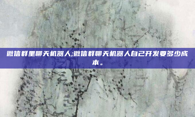 微信群里聊天机器人;微信群聊天机器人自己开发要多少成本。