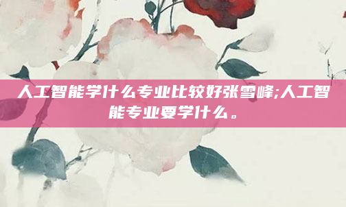 人工智能学什么专业比较好张雪峰;人工智能专业要学什么。