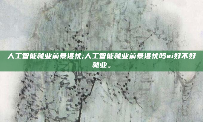 人工智能就业前景堪忧;人工智能就业前景堪忧吗ai好不好就业。