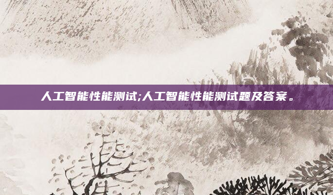 人工智能性能测试;人工智能性能测试题及答案。