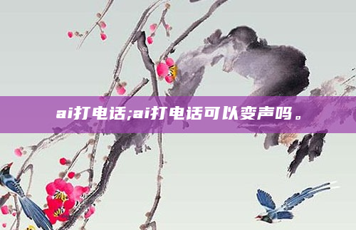 ai打电话;ai打电话可以变声吗。