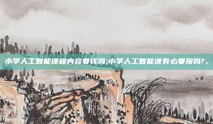 小学人工智能课程内容要钱吗;小学人工智能课有必要报吗?。