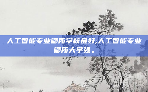 人工智能专业哪所学校最好;人工智能专业哪所大学强。