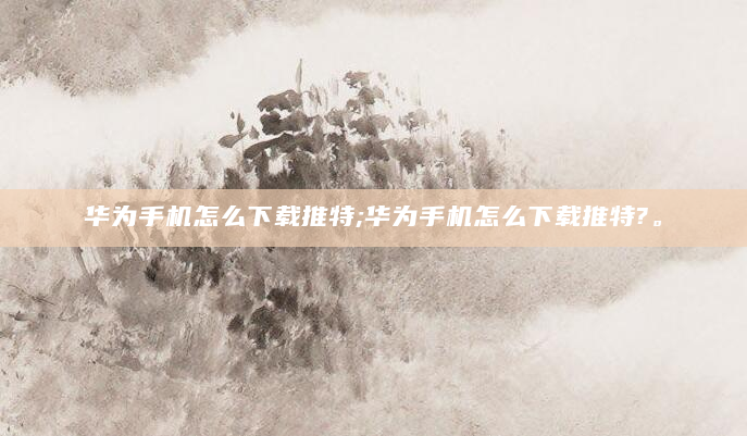 华为手机怎么下载推特;华为手机怎么下载推特?。