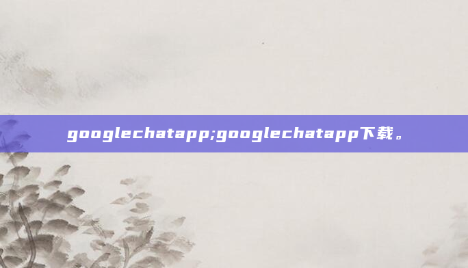 googlechatapp;googlechatapp下载。