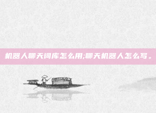 机器人聊天词库怎么用;聊天机器人怎么写。