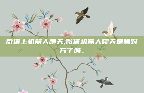 微信上机器人聊天;微信机器人聊天是骗对方了吗。