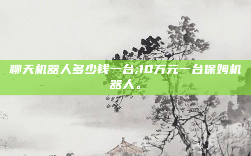 聊天机器人多少钱一台;10万元一台保姆机器人。