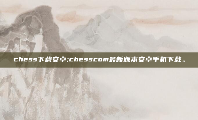 chess下载安卓;chesscom最新版本安卓手机下载。