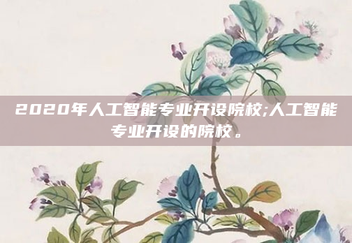2020年人工智能专业开设院校;人工智能专业开设的院校。