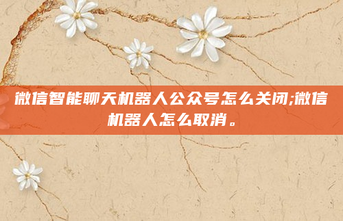 微信智能聊天机器人公众号怎么关闭;微信机器人怎么取消。
