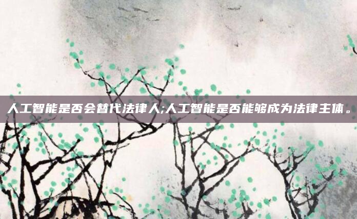 人工智能是否会替代法律人;人工智能是否能够成为法律主体。