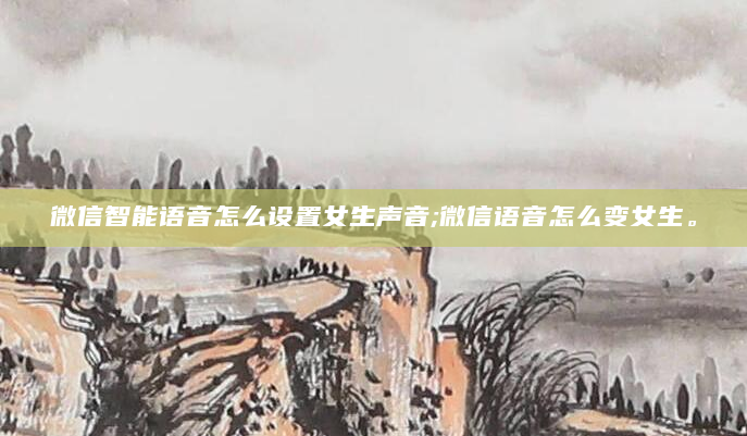 微信智能语音怎么设置女生声音;微信语音怎么变女生。