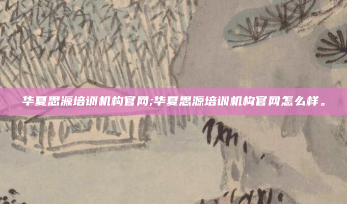 华夏思源培训机构官网;华夏思源培训机构官网怎么样。