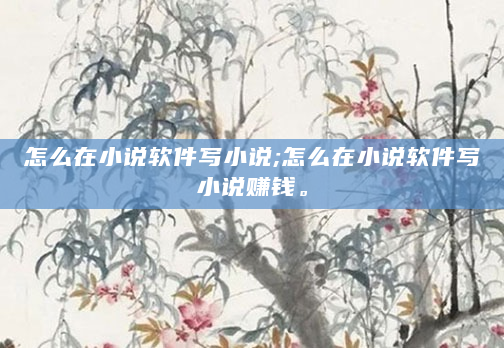 怎么在小说软件写小说;怎么在小说软件写小说赚钱。
