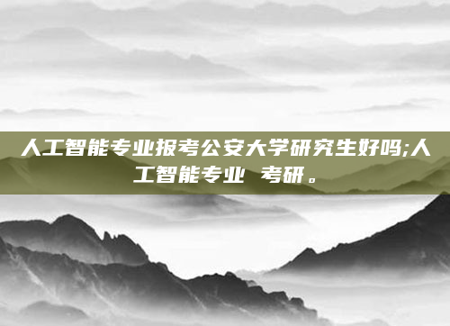 人工智能专业报考公安大学研究生好吗;人工智能专业 考研。