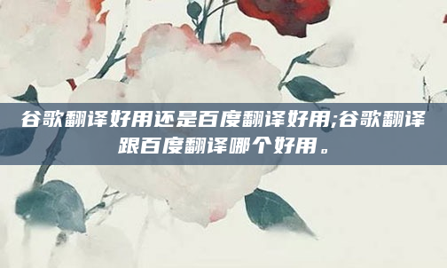 谷歌翻译好用还是百度翻译好用;谷歌翻译跟百度翻译哪个好用。