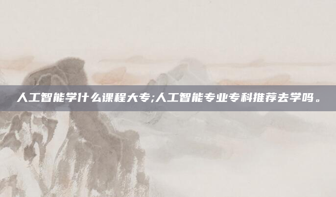 人工智能学什么课程大专;人工智能专业专科推荐去学吗。