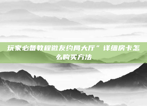 玩家必备教程微友约局大厅”详细房卡怎么购买方法