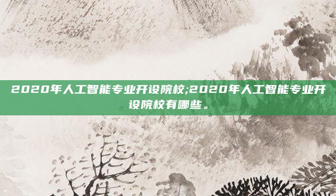 2020年人工智能专业开设院校;2020年人工智能专业开设院校有哪些。