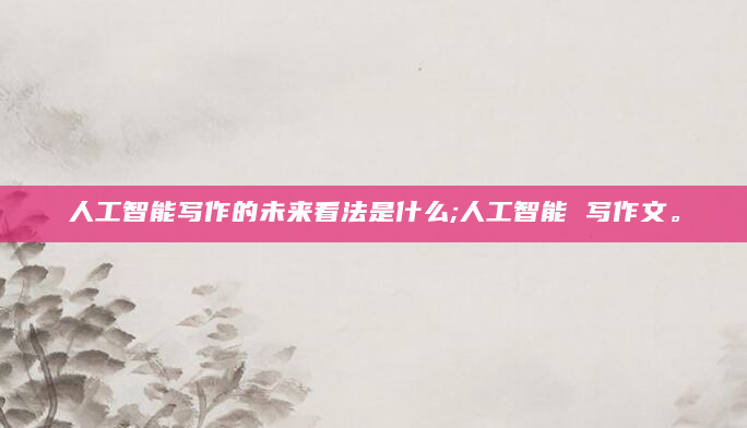 人工智能写作的未来看法是什么;人工智能 写作文。