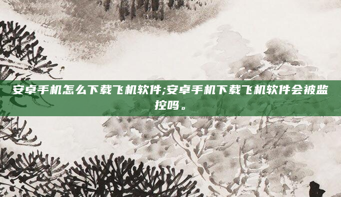 安卓手机怎么下载飞机软件;安卓手机下载飞机软件会被监控吗。