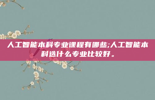 人工智能本科专业课程有哪些;人工智能本科选什么专业比较好。