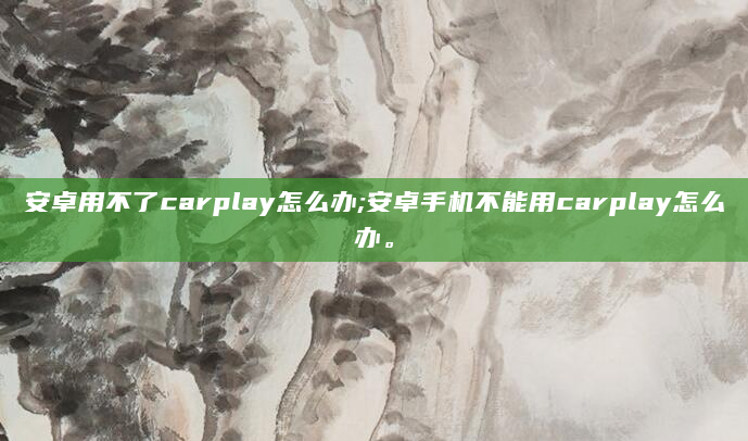 安卓用不了carplay怎么办;安卓手机不能用carplay怎么办。