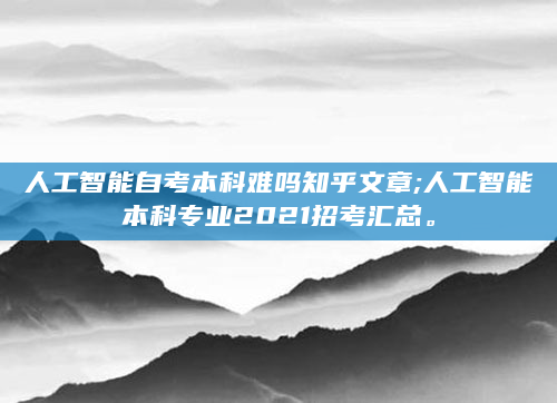 人工智能自考本科难吗知乎文章;人工智能本科专业2021招考汇总。