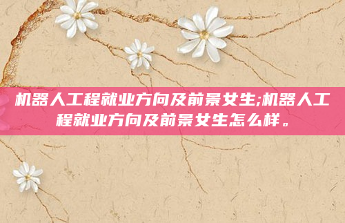 机器人工程就业方向及前景女生;机器人工程就业方向及前景女生怎么样。