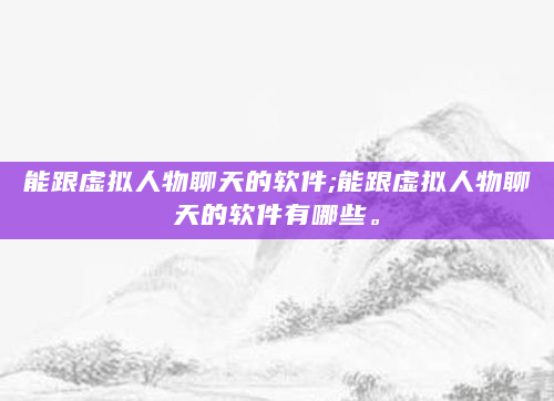能跟虚拟人物聊天的软件;能跟虚拟人物聊天的软件有哪些。
