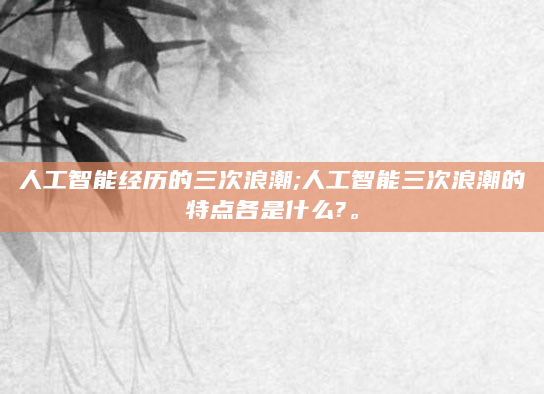 人工智能经历的三次浪潮;人工智能三次浪潮的特点各是什么?。